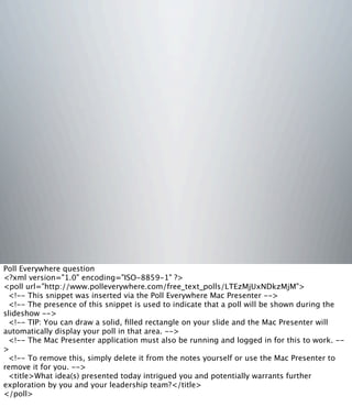 Poll Everywhere question
<?xml version="1.0" encoding="ISO-8859-1" ?>
<poll url="http://www.polleverywhere.com/free_text_polls/LTEzMjUxNDkzMjM">
<!-- This snippet was inserted via the Poll Everywhere Mac Presenter -->
<!-- The presence of this snippet is used to indicate that a poll will be shown during the
slideshow -->
<!-- TIP: You can draw a solid, ﬁlled rectangle on your slide and the Mac Presenter will
automatically display your poll in that area. -->
<!-- The Mac Presenter application must also be running and logged in for this to work. --
>
<!-- To remove this, simply delete it from the notes yourself or use the Mac Presenter to
remove it for you. -->
<title>What idea(s) presented today intrigued you and potentially warrants further
exploration by you and your leadership team?</title>
</poll>
 