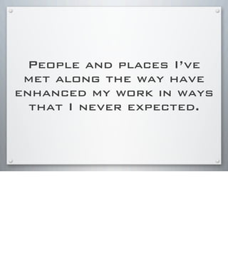 People and places I’ve
met along the way have
enhanced my work in ways
that I never expected.
 