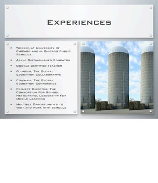 Experiences
• Worked at University of
Chicago and in Chicago Public
Schools
• Apple Distinguished Educator
• Google Certified Teacher
• Founder, The Global
Education Collaborative
• Co-chair, The Global
Education Conference
• Project Director, The
Consortium For School
Networking, Leadership For
Mobile Learning
• Multiple Opportunities to
visit and work with schools
 