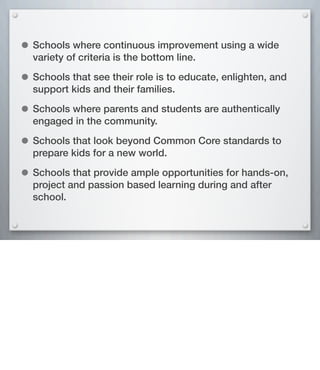 • Schools where continuous improvement using a wide
variety of criteria is the bottom line.
• Schools that see their role is to educate, enlighten, and
support kids and their families.
• Schools where parents and students are authentically
engaged in the community.
• Schools that look beyond Common Core standards to
prepare kids for a new world.
• Schools that provide ample opportunities for hands-on,
project and passion based learning during and after
school.
 