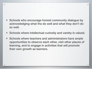 • Schools who encourage honest community dialogue by
acknowledging what the do well and what they don’t do
so well.
• Schools where intellectual curiosity and variety is valued.
• Schools where teachers and administrators have ample
opportunities to observe each other, visit other places of
learning, and to engage in activities that will promote
their own growth as learners.
 