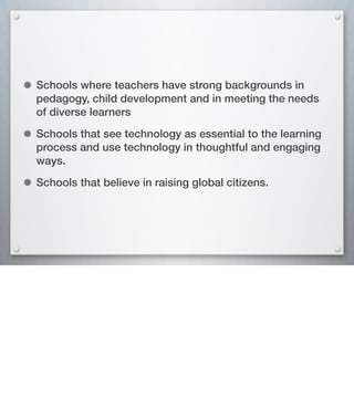 • Schools where teachers have strong backgrounds in
pedagogy, child development and in meeting the needs
of diverse learners
• Schools that see technology as essential to the learning
process and use technology in thoughtful and engaging
ways.
• Schools that believe in raising global citizens.
 