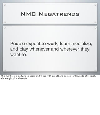 NMC Megatrends
People expect to work, learn, socialize,
and play whenever and wherever they
want to.
The numbers of cell phone users and those with broadband access continues to skyrocket.
We are global and mobile.
 