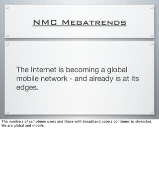 NMC Megatrends
The Internet is becoming a global
mobile network - and already is at its
edges.
The numbers of cell phone users and those with broadband access continues to skyrocket.
We are global and mobile.
 