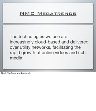 NMC Megatrends
The technologies we use are
increasingly cloud-based and delivered
over utility networks, facilitating the
rapid growth of online videos and rich
media.
Think YouTube and Facebook.
 