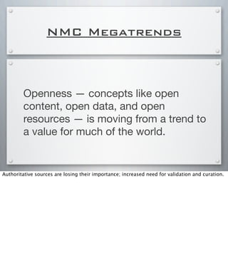NMC Megatrends
Openness — concepts like open
content, open data, and open
resources — is moving from a trend to
a value for much of the world.
Authoritative sources are losing their importance; increased need for validation and curation.
 