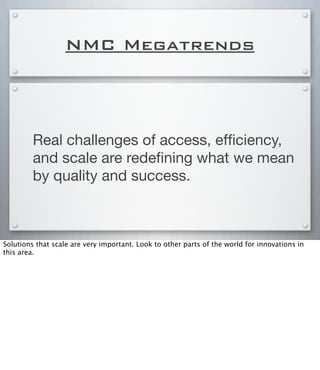 NMC Megatrends
Real challenges of access, efﬁciency,
and scale are redeﬁning what we mean
by quality and success.
Solutions that scale are very important. Look to other parts of the world for innovations in
this area.
 
