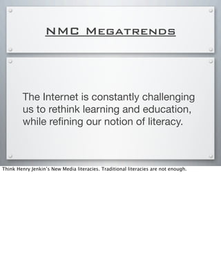 NMC Megatrends
The Internet is constantly challenging
us to rethink learning and education,
while reﬁning our notion of literacy.
Think Henry Jenkin’s New Media literacies. Traditional literacies are not enough.
 