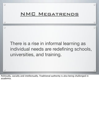 NMC Megatrends
There is a rise in informal learning as
individual needs are redeﬁning schools,
universities, and training.
Politically, socially and intellectually. Traditional authority is also being challenged in
academia.
 