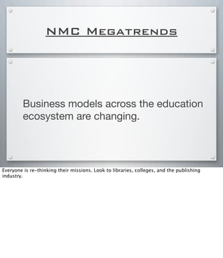 NMC Megatrends
Business models across the education
ecosystem are changing.
Everyone is re-thinking their missions. Look to libraries, colleges, and the publishing
industry.
 