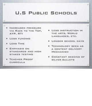 U.S Public Schools
• Increased pressure
via Race to the Top,
AYP, RTI
• Less funding
• Less Time
• Emphasis on
standards and high
stakes testing
• Teacher Proof
curricula
• Less instruction in
the arts, World
Languages, etc.
• Longer school days
• Technology seen as
a content delivery
Mechanism
• Constant seeking of
silver bullets
 
