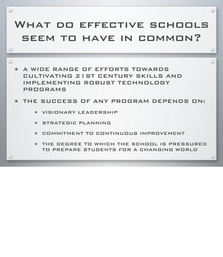 What do effective schools
seem to have in common?
• A WIDE RANGE OF EFFORTS TOWARDS
CULTIVATING 21ST CENTURY SKILLS AND
IMPLEMENTING ROBUST TECHNOLOGY
PROGRAMS
• THE SUCCESS OF ANY PROGRAM DEPENDS ON:
• VISIONARY LEADERSHIP
• STRATEGIC PLANNING
• COMMITMENT TO CONTINUOUS IMPROVEMENT
• THE DEGREE TO WHICH THE SCHOOL IS PRESSURED
TO PREPARE STUDENTS FOR A CHANGING WORLD
 