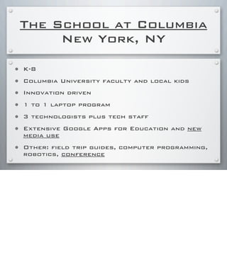 The School at Columbia
New York, NY
• K-8
• Columbia University faculty and local kids
• Innovation driven
• 1 to 1 laptop program
• 3 technologists plus tech staff
• Extensive Google Apps for Education and new
media use
• Other: field trip guides, computer programming,
robotics, conference
 