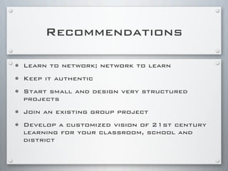 Recommendations
• Learn to network; network to learn
• Keep it authentic
• Start small and design very structured
projects
• Join an existing group project
• Develop a customized vision of 21st century
learning for your classroom, school and
district
 