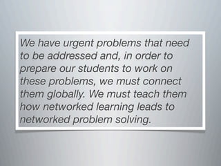 We have urgent problems that need
to be addressed and, in order to
prepare our students to work on
these problems, we must connect
them globally. We must teach them
how networked learning leads to
networked problem solving.
 