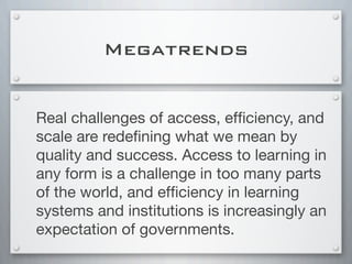 Megatrends
Real challenges of access, efﬁciency, and
scale are redeﬁning what we mean by
quality and success. Access to learning in
any form is a challenge in too many parts
of the world, and efﬁciency in learning
systems and institutions is increasingly an
expectation of governments.
 