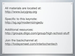 All materials are located at:
http://www.lucygray.org
Speciﬁc to this keynote:
http://sg.sg/modernizingedu
Additional resources:
http://groups.diigo.com/group/high-school-stuff
Join the backchannel at:
http://todaysmeet.com/interlochentech
 