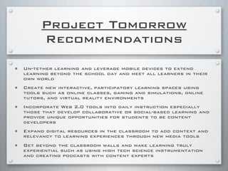 Project Tomorrow
Recommendations
• Un-tether learning and leverage mobile devices to extend
learning beyond the school day and meet all learners in their
own world
• Create new interactive, participatory learning spaces using
tools such as online classes, gaming and simulations, online
tutors, and virtual reality environments
• Incorporate Web 2.0 tools into daily instruction especially
those that develop collaborative or social-based learning and
provide unique opportunities for students to be content
developers
• Expand digital resources in the classroom to add context and
relevancy to learning experiences through new media tools
• Get beyond the classroom walls and make learning truly
experiential such as using high tech science instrumentation
and creating podcasts with content experts
 