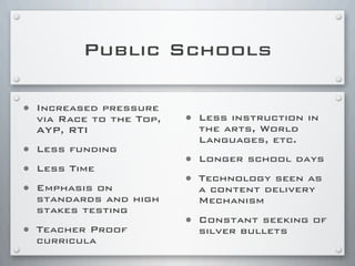 Public Schools
• Increased pressure
via Race to the Top,
AYP, RTI
• Less funding
• Less Time
• Emphasis on
standards and high
stakes testing
• Teacher Proof
curricula
• Less instruction in
the arts, World
Languages, etc.
• Longer school days
• Technology seen as
a content delivery
Mechanism
• Constant seeking of
silver bullets
 