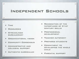 Independent Schools
• Time
• Resources
• Streamlined
bureaucracy
• Organizational vision
• Community Consensus
• Administrative and
collegial support
• Authentic curriculum
• Recognition of the
Importance of 21st
century skills
• Professional
development
• Teacher autonomy
• Prepared students
• Commitment to
developing the whole
child
• Parental support
 