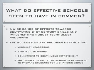 What do effective schools
seem to have in common?
• A WIDE RANGE OF EFFORTS TOWARDS
CULTIVATING 21ST CENTURY SKILLS AND
IMPLEMENTING ROBUST TECHNOLOGY
PROGRAMS
• THE SUCCESS OF ANY PROGRAM DEPENDS ON:
• VISIONARY LEADERSHIP
• STRATEGIC PLANNING
• COMMITMENT TO CONTINUOUS IMPROVEMENT
• THE DEGREE TO WHICH THE SCHOOL IS PRESSURED
TO PREPARE STUDENTS FOR A CHANGING WORLD
 