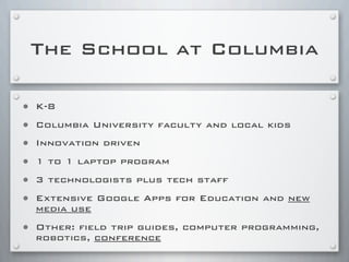 The School at Columbia
• K-8
• Columbia University faculty and local kids
• Innovation driven
• 1 to 1 laptop program
• 3 technologists plus tech staff
• Extensive Google Apps for Education and new
media use
• Other: field trip guides, computer programming,
robotics, conference
 