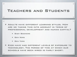 Teachers and Students
• Adults have different learning styles. How
are we taking this into account in terms of
professional development and human capital?
• Baby Boomers
• Gen Xers
• Gen Yers
• Kids have had different levels of exposure to
technology. The period of time at which our
schools have been wired is fairly short.
 