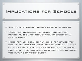 Implications for Schools
• Need for strategic human capital planning
• Need for increased targeted, sustained,
personalized and thoughtful professional
development
• Need for long range planning for students’
use of technology. Requires schools to think
of skills sets needed by students at various
points in their academic careers while gauging
the future of technology
 