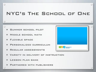 NYC’s The School of One
• Summer school pilot
• Middle school math
• Flexible space
• Personalized curriculum
• Regular assessments
• Variety in delivery of instruction
• Lesson plan bank
• Partnered with publishers
 