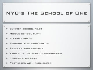 NYC’s The School of One
• Summer school pilot
• Middle school math
• Flexible space
• Personalized curriculum
• Regular assessments
• Variety in delivery of instruction
• Lesson plan bank
• Partnered with publishers
 