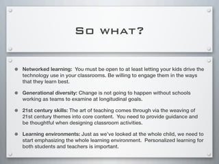 So what?
• Networked learning: You must be open to at least letting your kids drive the
technology use in your classrooms. Be willing to engage them in the ways
that they learn best.
• Generational diversity: Change is not going to happen without schools
working as teams to examine at longitudinal goals.
• 21st century skills: The art of teaching comes through via the weaving of
21st century themes into core content. You need to provide guidance and
be thoughtful when designing classroom activities.
• Learning environments: Just as we’ve looked at the whole child, we need to
start emphasizing the whole learning environment. Personalized learning for
both students and teachers is important.
 