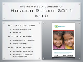 The New Media Consortium
Horizon Report 2011
K-12
•1 year or less
• Cloud Computing
• Mobiles
•2 to 3 years
• Game-based learning
• Open Content
•4 to 5 years
• Learning Analytics
• Personal Learning
Environments 2011 Report
 