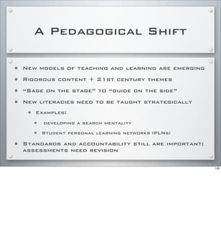 A Pedagogical Shift
• New models of teaching and learning are emerging
• Rigorous content + 21st century themes
• “Sage on the stage” to “guide on the side”
• New literacies need to be taught strategically
• Examples:
• developing a search mentality
• Student personal learning networks (PLNs)
• Standards and accountability still are important;
assessments need revision
129
 