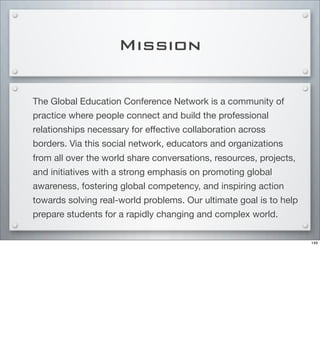 Mission
The Global Education Conference Network is a community of
practice where people connect and build the professional
relationships necessary for eﬀective collaboration across
borders. Via this social network, educators and organizations
from all over the world share conversations, resources, projects,
and initiatives with a strong emphasis on promoting global
awareness, fostering global competency, and inspiring action
towards solving real-world problems. Our ultimate goal is to help
prepare students for a rapidly changing and complex world.
149
 