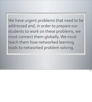 We	
  have	
  urgent	
  problems	
  that	
  need	
  to	
  be	
  
addressed	
  and,	
  in	
  order	
  to	
  prepare	
  our	
  
students	
  to	
  work	
  on	
  these	
  problems,	
  we	
  
must	
  connect	
  them	
  globally.	
  We	
  must	
  
teach	
  them	
  how	
  networked	
  learning	
  
leads	
  to	
  networked	
  problem	
  solving.
160
 