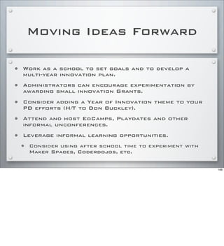 Moving Ideas Forward
• Work as a school to set goals and to develop a
multi-year innovation plan.
• Administrators can encourage experimentation by
awarding small innovation Grants.
• Consider adding a Year of Innovation theme to your
PD efforts (H/T to Don Buckley).
• Attend and host EdCamps, Playdates and other
informal unconferences.
• Leverage informal learning opportunities.
• Consider using after school time to experiment with
Maker Spaces, Coderdojos, etc.
169
 