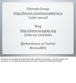 Edmodo	
  Group
http://tinyurl.com/innovated-­‐lucy
Code:	
  awxzal
Blog	
  
http://www.lucygray.org
(links	
  are	
  clickable)
@elemenous	
  on	
  Twitter
#innov8ED
2
All slides are available through these links. Please ask questions and share ideas and
resources in our Edmodo group and on Twitter using the hashtag #innov8ED.
 