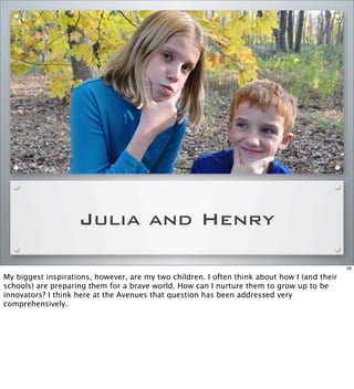 Julia and Henry
28
My biggest inspirations, however, are my two children. I often think about how I (and their
schools) are preparing them for a brave world. How can I nurture them to grow up to be
innovators? I think here at the Avenues that question has been addressed very
comprehensively.
 