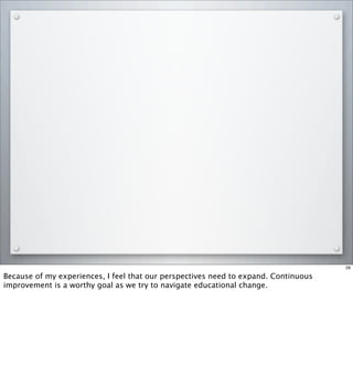 29
Because of my experiences, I feel that our perspectives need to expand. Continuous
improvement is a worthy goal as we try to navigate educational change.
 