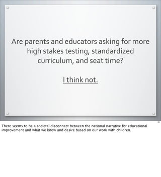 Are	
  parents	
  and	
  educators	
  asking	
  for	
  more	
  
high	
  stakes	
  testing,	
  standardized	
  
curriculum,	
  and	
  seat	
  time?	
  
I	
  think	
  not.	
  	
  
31
There seems to be a societal disconnect between the national narrative for educational
improvement and what we know and desire based on our work with children.
 