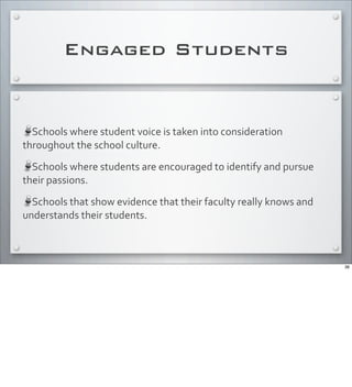 Engaged Students
Schools	
  where	
  student	
  voice	
  is	
  taken	
  into	
  consideration	
  
throughout	
  the	
  school	
  culture.
Schools	
  where	
  students	
  are	
  encouraged	
  to	
  identify	
  and	
  pursue	
  
their	
  passions.
Schools	
  that	
  show	
  evidence	
  that	
  their	
  faculty	
  really	
  knows	
  and	
  
understands	
  their	
  students.	
  
36
 