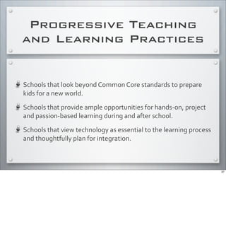 Progressive Teaching
and Learning Practices
Schools	
  that	
  look	
  beyond	
  Common	
  Core	
  standards	
  to	
  prepare	
  
kids	
  for	
  a	
  new	
  world.	
  
Schools	
  that	
  provide	
  ample	
  opportunities	
  for	
  hands-­‐on,	
  project	
  
and	
  passion-­‐based	
  learning	
  during	
  and	
  after	
  school.
Schools	
  that	
  view	
  technology	
  as	
  essential	
  to	
  the	
  learning	
  process	
  
and	
  thoughtfully	
  plan	
  for	
  integration.
37
 