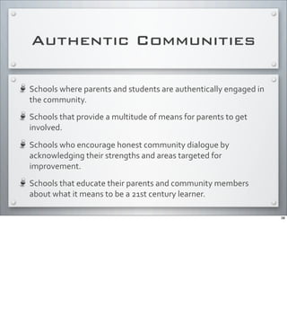 Authentic Communities
Schools	
  where	
  parents	
  and	
  students	
  are	
  authentically	
  engaged	
  in	
  
the	
  community.
Schools	
  that	
  provide	
  a	
  multitude	
  of	
  means	
  for	
  parents	
  to	
  get	
  
involved.
Schools	
  who	
  encourage	
  honest	
  community	
  dialogue	
  by	
  
acknowledging	
  their	
  strengths	
  and	
  areas	
  targeted	
  for	
  
improvement.
Schools	
  that	
  educate	
  their	
  parents	
  and	
  community	
  members	
  
about	
  what	
  it	
  means	
  to	
  be	
  a	
  21st	
  century	
  learner.
38
 