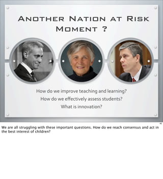 Another Nation at Risk
Moment ?
How	
  do	
  we	
  improve	
  teaching	
  and	
  learning?
How	
  do	
  we	
  eﬀectively	
  assess	
  students?	
  
What	
  is	
  innovation?
40
We are all struggling with these important questions. How do we reach consensus and act in
the best interest of children?
 