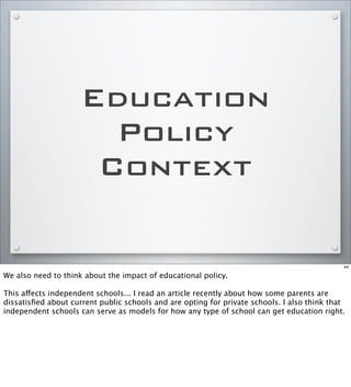 Education
Policy
Context
44
We also need to think about the impact of educational policy.
This affects independent schools... I read an article recently about how some parents are
dissatisﬁed about current public schools and are opting for private schools. I also think that
independent schools can serve as models for how any type of school can get education right.
 