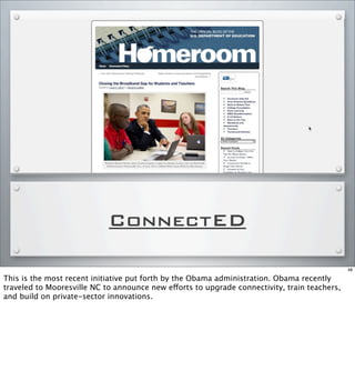 ConnectED
48
This is the most recent initiative put forth by the Obama administration. Obama recently
traveled to Mooresville NC to announce new efforts to upgrade connectivity, train teachers,
and build on private-sector innovations.
 