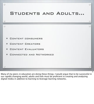 Students and Adults...
• Content consumers
• Content Creators
• Content Evaluators
• Connected and Networked
50
Many of my peers in education are doing these things. I would argue that to be successful in
our rapidly changing world, adults and kids must be proﬁcient in creating and analyzing
digital media in addition to learning to leverage learning networks.
 