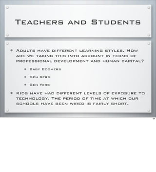 Teachers and Students
• Adults have different learning styles. How
are we taking this into account in terms of
professional development and human capital?
• Baby Boomers
• Gen Xers
• Gen Yers
• Kids have had different levels of exposure to
technology. The period of time at which our
schools have been wired is fairly short.
54
 