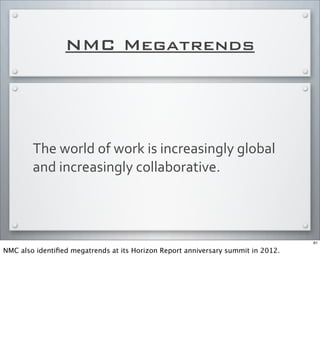 NMC Megatrends
The	
  world	
  of	
  work	
  is	
  increasingly	
  global	
  
and	
  increasingly	
  collaborative.
61
NMC also identiﬁed megatrends at its Horizon Report anniversary summit in 2012.
 