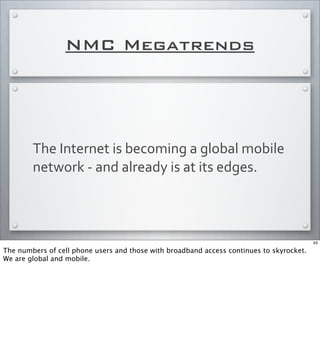 NMC Megatrends
The	
  Internet	
  is	
  becoming	
  a	
  global	
  mobile	
  
network	
  -­‐	
  and	
  already	
  is	
  at	
  its	
  edges.
63
The numbers of cell phone users and those with broadband access continues to skyrocket.
We are global and mobile.
 